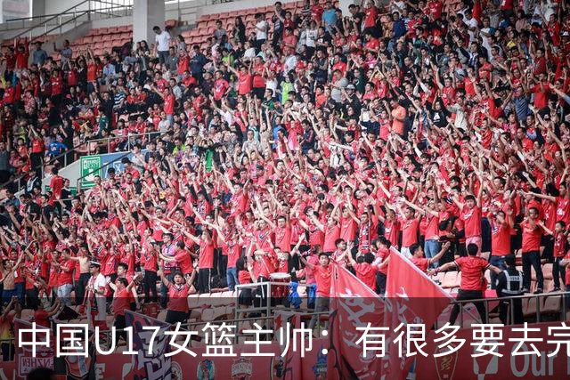 中国U17女篮主帅：有很多要去完善的地方 对外线的控制还是不够好